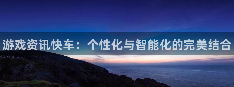 多彩娱乐在线登录：游戏资讯快车：个性化与智能化的完美结合